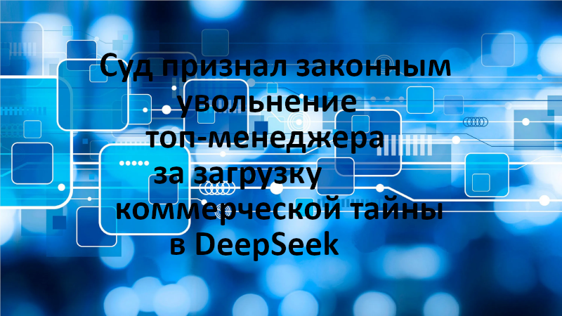 Суд признал законным увольнение топ-менеджера за загрузку коммерческой тайны в DeepSeek